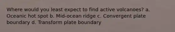 Where would you least expect to find active volcanoes? a. Oceanic hot spot b. Mid-ocean ridge c. Convergent plate boundary d. Transform plate boundary