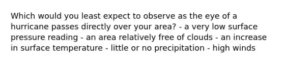 Which would you least expect to observe as the eye of a hurricane passes directly over your area? - ​a very low surface pressure reading - ​an area relatively free of clouds - ​an increase in <a href='https://www.questionai.com/knowledge/kkV3ggZUFU-surface-temperature' class='anchor-knowledge'>surface temperature</a> - ​little or no precipitation - ​high winds