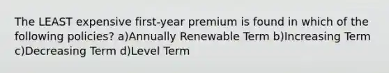 The LEAST expensive first-year premium is found in which of the following policies? a)Annually Renewable Term b)Increasing Term c)Decreasing Term d)Level Term