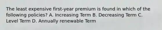 The least expensive first-year premium is found in which of the following policies? A. Increasing Term B. Decreasing Term C. Level Term D. Annually renewable Term