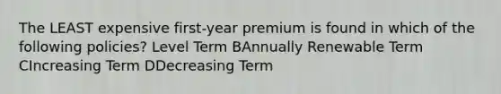 The LEAST expensive first-year premium is found in which of the following policies? Level Term BAnnually Renewable Term CIncreasing Term DDecreasing Term