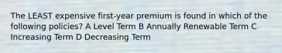 The LEAST expensive first-year premium is found in which of the following policies? A Level Term B Annually Renewable Term C Increasing Term D Decreasing Term