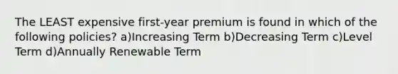 The LEAST expensive first-year premium is found in which of the following policies? a)Increasing Term b)Decreasing Term c)Level Term d)Annually Renewable Term