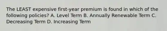 The LEAST expensive first-year premium is found in which of the following policies? A. Level Term B. Annually Renewable Term C. Decreasing Term D. Increasing Term