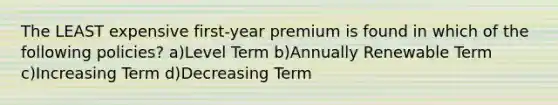 The LEAST expensive first-year premium is found in which of the following policies? a)Level Term b)Annually Renewable Term c)Increasing Term d)Decreasing Term