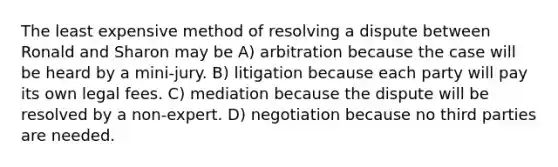 The least expensive method of resolving a dispute between Ronald and Sharon may be A) arbitration because the case will be heard by a mini-jury. B) litigation because each party will pay its own legal fees. C) mediation because the dispute will be resolved by a non-expert. D) negotiation because no third parties are needed.