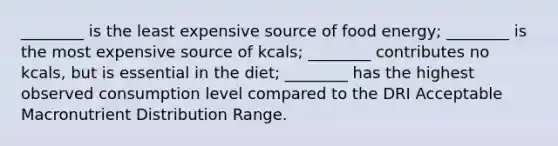 ________ is the least expensive source of food energy; ________ is the most expensive source of kcals; ________ contributes no kcals, but is essential in the diet; ________ has the highest observed consumption level compared to the DRI Acceptable Macronutrient Distribution Range.