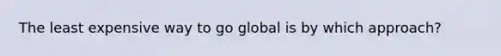 The least expensive way to go global is by which approach?