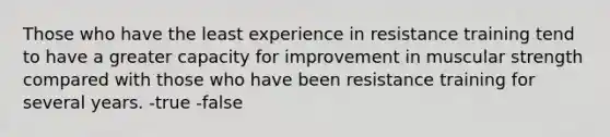 Those who have the least experience in resistance training tend to have a greater capacity for improvement in muscular strength compared with those who have been resistance training for several years. -true -false