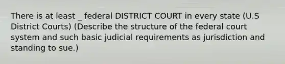 There is at least _ federal DISTRICT COURT in every state (U.S District Courts) (Describe the structure of the federal court system and such basic judicial requirements as jurisdiction and standing to sue.)