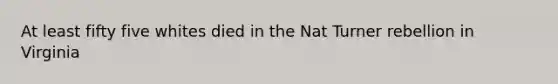 At least fifty five whites died in the Nat Turner rebellion in Virginia