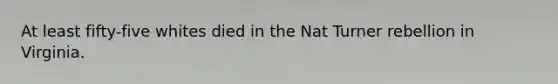 At least fifty-five whites died in the Nat Turner rebellion in Virginia.