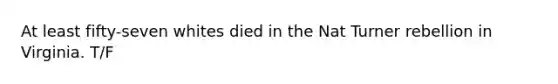 At least fifty-seven whites died in the Nat Turner rebellion in Virginia. T/F