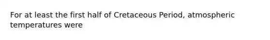 For at least the first half of Cretaceous Period, atmospheric temperatures were