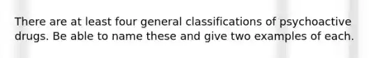 There are at least four general classifications of psychoactive drugs. Be able to name these and give two examples of each.