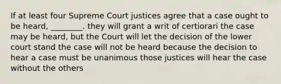 If at least four Supreme Court justices agree that a case ought to be heard, ________. they will grant a writ of certiorari the case may be heard, but the Court will let the decision of the lower court stand the case will not be heard because the decision to hear a case must be unanimous those justices will hear the case without the others