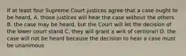 If at least four Supreme Court justices agree that a case ought to be heard, A. those justices will hear the case without the others B. the case may be heard, but the Court will let the decision of the lower court stand C. they will grant a writ of certiorari D. the case will not be heard because the decision to hear a case must be unanimous