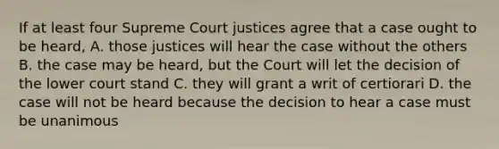 If at least four Supreme Court justices agree that a case ought to be heard, A. those justices will hear the case without the others B. the case may be heard, but the Court will let the decision of the lower court stand C. they will grant a writ of certiorari D. the case will not be heard because the decision to hear a case must be unanimous