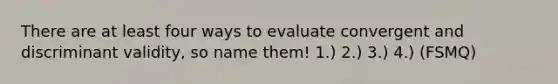 There are at least four ways to evaluate convergent and discriminant validity, so name them! 1.) 2.) 3.) 4.) (FSMQ)