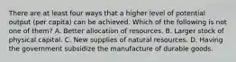 There are at least four ways that a higher level of potential output (per capita) can be achieved. Which of the following is not one of them? A. Better allocation of resources. B. Larger stock of physical capital. C. New supplies of natural resources. D. Having the government subsidize the manufacture of durable goods.