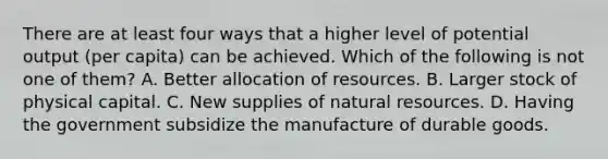 There are at least four ways that a higher level of potential output (per capita) can be achieved. Which of the following is not one of them? A. Better allocation of resources. B. Larger stock of physical capital. C. New supplies of natural resources. D. Having the government subsidize the manufacture of durable goods.