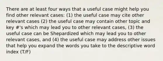 There are at least four ways that a useful case might help you find other relevant cases: (1) the useful case may cite other relevant cases (2) the useful case may contain other topic and key #'s which may lead you to other relevant cases, (3) the useful case can be Shepardized which may lead you to other relevant cases, and (4) the useful case may address other issues that help you expand the words you take to the descriptive word index (T/F)