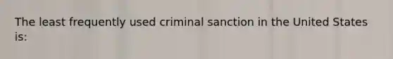 The least frequently used criminal sanction in the United States is: ​