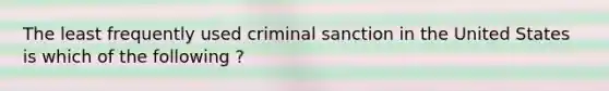 The least frequently used criminal sanction in the United States is which of the following ?