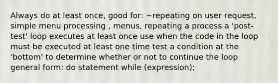 Always do at least once, good for: ~repeating on user request, simple menu processing , menus, repeating a process a 'post-test' loop executes at least once use when the code in the loop must be executed at least one time test a condition at the 'bottom' to determine whether or not to continue the loop general form: do statement while (expression);