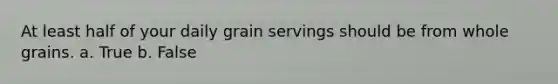 At least half of your daily grain servings should be from whole grains. a. True b. False