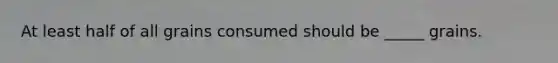 At least half of all grains consumed should be _____ grains.
