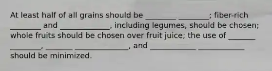 At least half of all grains should be ________ ________; fiber-rich ________ and _____________, including legumes, should be chosen; whole fruits should be chosen over fruit juice; the use of _______ ________, _______ ______________, and ____________ ____________ should be minimized.