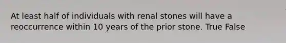 At least half of individuals with renal stones will have a reoccurrence within 10 years of the prior stone. True False