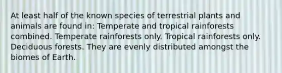 At least half of the known species of terrestrial plants and animals are found in: Temperate and tropical rainforests combined. Temperate rainforests only. Tropical rainforests only. Deciduous forests. They are evenly distributed amongst the biomes of Earth.