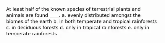 At least half of the known species of terrestrial plants and animals are found ____. a. evenly distributed amongst the biomes of the earth b. in both temperate and tropical rainforests c. in deciduous forests d. only in tropical rainforests e. only in temperate rainforests