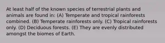 At least half of the known species of terrestrial plants and animals are found in: (A) Temperate and tropical rainforests combined. (B) Temperate rainforests only. (C) Tropical rainforests only. (D) Deciduous forests. (E) They are evenly distributed amongst the biomes of Earth.