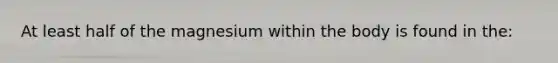 At least half of the magnesium within the body is found in the:
