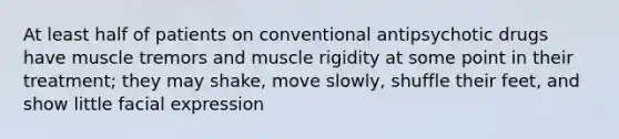 At least half of patients on conventional antipsychotic drugs have muscle tremors and muscle rigidity at some point in their treatment; they may shake, move slowly, shuffle their feet, and show little facial expression