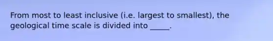 From most to least inclusive (i.e. largest to smallest), the geological time scale is divided into _____.
