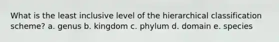 What is the least inclusive level of the hierarchical classification scheme? a. genus b. kingdom c. phylum d. domain e. species