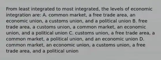 From least integrated to most integrated, the levels of economic integration are: A. common market, a free trade area, an economic union, a customs union, and a political union B. free trade area, a customs union, a common market, an economic union, and a political union C. customs union, a free trade area, a common market, a political union, and an economic union D. common market, an economic union, a customs union, a free trade area, and a political union