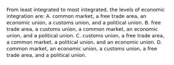 From least integrated to most integrated, the levels of economic integration are: A. common market, a free trade area, an economic union, a customs union, and a political union. B. free trade area, a customs union, a common market, an economic union, and a political union. C. customs union, a free trade area, a common market, a political union, and an economic union. D. common market, an economic union, a customs union, a free trade area, and a political union.