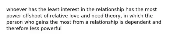 whoever has the least interest in the relationship has the most power offshoot of relative love and need theory, in which the person who gains the most from a relationship is dependent and therefore less powerful