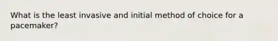 What is the least invasive and initial method of choice for a pacemaker?