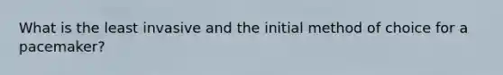 What is the least invasive and the initial method of choice for a pacemaker?