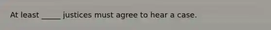 At least _____ justices must agree to hear a case.