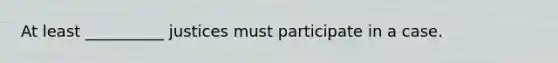 At least __________ justices must participate in a case.