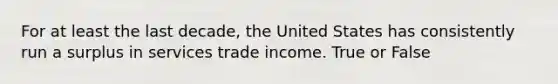 For at least the last decade, the United States has consistently run a surplus in services trade income. True or False