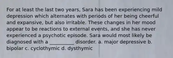 For at least the last two years, Sara has been experiencing mild depression which alternates with periods of her being cheerful and expansive, but also irritable. These changes in her mood appear to be reactions to external events, and she has never experienced a psychotic episode. Sara would most likely be diagnosed with a __________ disorder. a. major depressive b. bipolar c. cyclothymic d. dysthymic