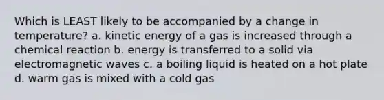 Which is LEAST likely to be accompanied by a change in temperature? a. kinetic energy of a gas is increased through a chemical reaction b. energy is transferred to a solid via electromagnetic waves c. a boiling liquid is heated on a hot plate d. warm gas is mixed with a cold gas